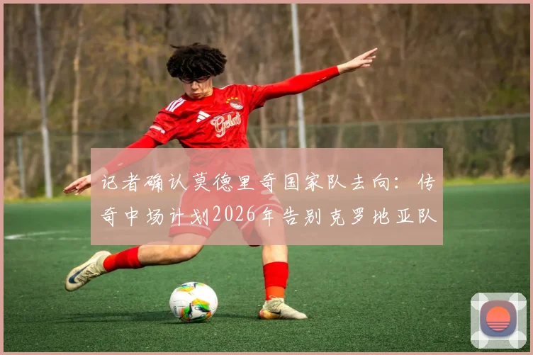 记者确认莫德里奇国家队去向：传奇中场计划2026年告别克罗地亚队，球迷需知的关键时间节点与未来展望