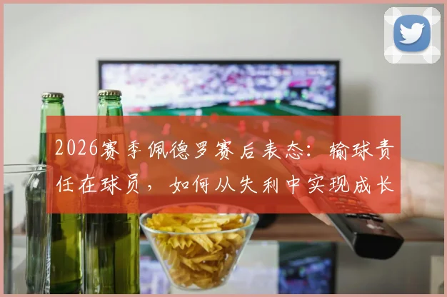 2026赛季佩德罗赛后表态：输球责任在球员，如何从失利中实现成长与突破