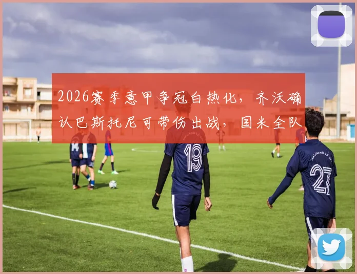 2026赛季意甲争冠白热化，齐沃确认巴斯托尼可带伤出战，国米全队上下拒绝松懈