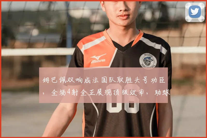 姆巴佩双响成法国队取胜头号功臣，全场4射全正展现顶级效率，助球队迎2026开门红
