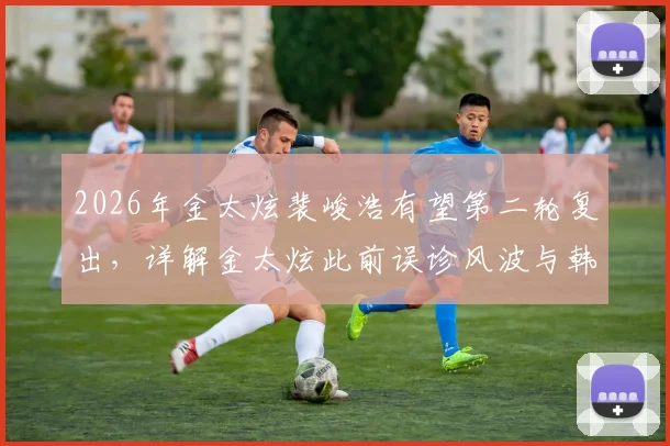 2026年金太炫裴峻浩有望第二轮复出,详解金太炫此前误诊风波与韩国队阵容影响