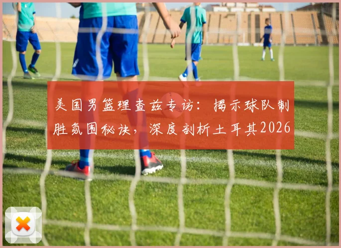 美国男篮理查兹专访：揭示球队制胜氛围秘诀，深度剖析土耳其2026世界杯为何爆冷出局