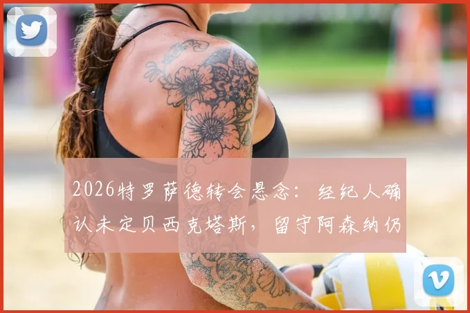 2026特罗萨德转会悬念：经纪人确认未定贝西克塔斯，留守阿森纳仍是选项，解读最新动态