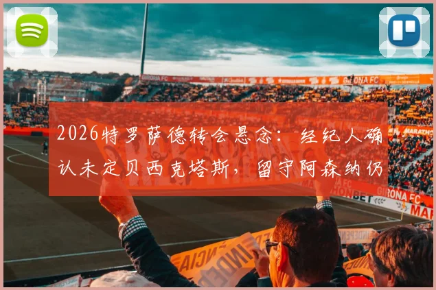 2026特罗萨德转会悬念:经纪人确认未定贝西克塔斯,留守阿森纳仍是选项,解读最新动态