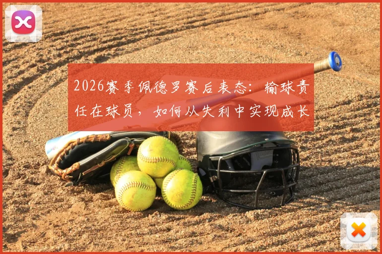 2026赛季佩德罗赛后表态：输球责任在球员，如何从失利中实现成长与突破