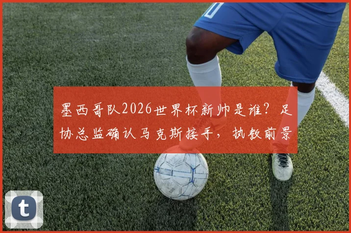 墨西哥队2026世界杯新帅是谁?足协总监确认马克斯接手,执教前景展望