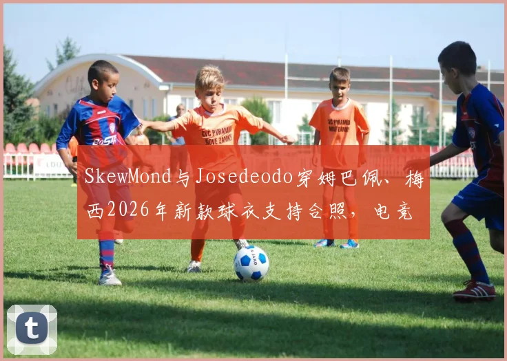 SkewMond与Josedeodo穿姆巴佩、梅西2026年新款球衣支持合照,电竞明星跨界足球引热议