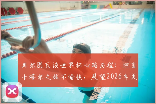 库尔图瓦谈世界杯心路历程：坦言卡塔尔之旅不愉快，展望2026年美洲杯与世界杯，为何外界批评声浪有所减弱？