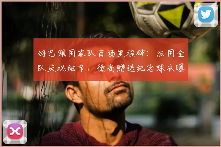 姆巴佩国家队百场里程碑：法国全队庆祝细节，德尚赠送纪念球衣曝光，附其百场达成时间与队友祝福
