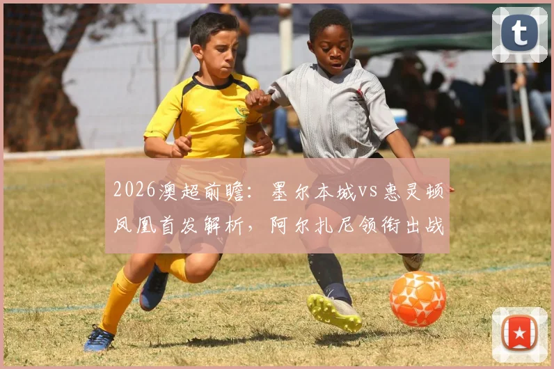 2026澳超前瞻:墨尔本城vs惠灵顿凤凰首发解析,阿尔扎尼领衔出战,长泽和辉迎关键战