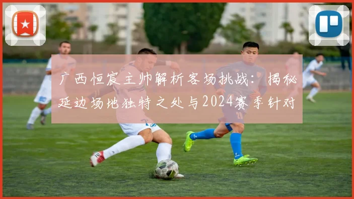 广西恒宸主帅解析客场挑战：揭秘延边场地独特之处与2024赛季针对性备战全攻略