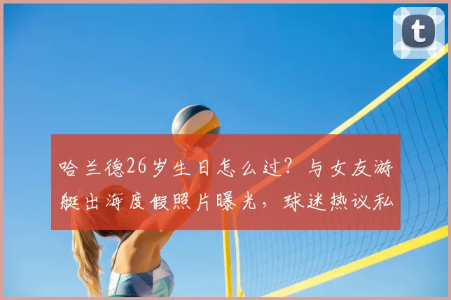 哈兰德26岁生日怎么过？与女友游艇出海度假照片曝光，球迷热议私人生活