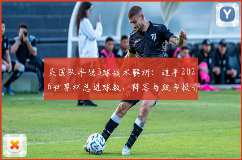 美国队半场3球战术解析：追平2026世界杯总进球数，阵容与效率提升全观察