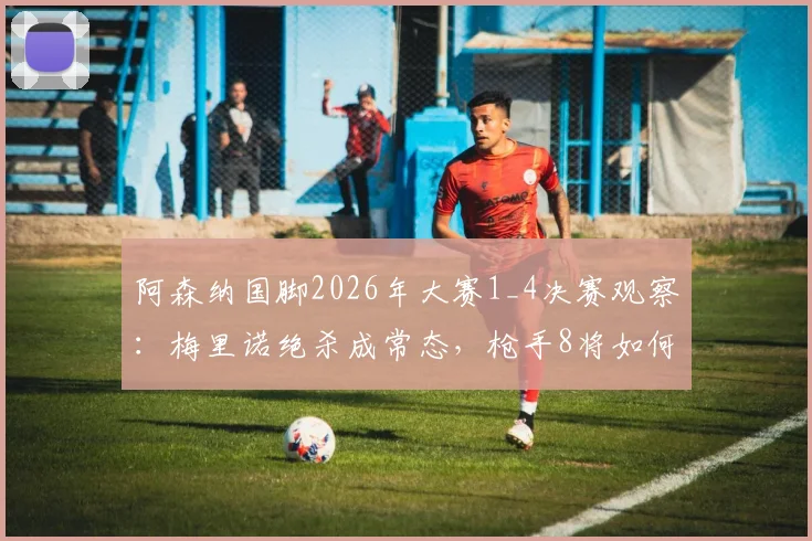 阿森纳国脚2026年大赛1_4决赛观察：梅里诺绝杀成常态，枪手8将如何闪耀半决赛？