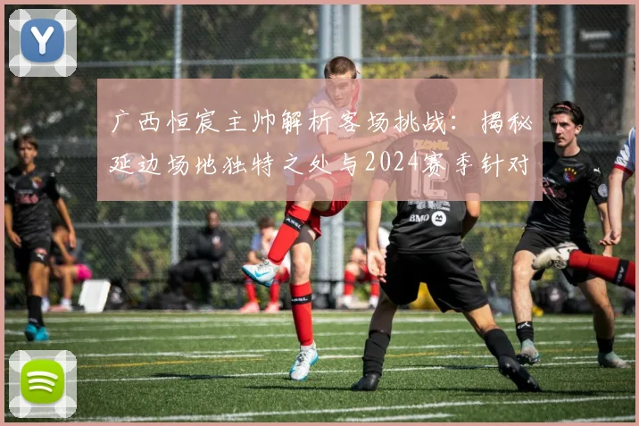 广西恒宸主帅解析客场挑战：揭秘延边场地独特之处与2024赛季针对性备战全攻略