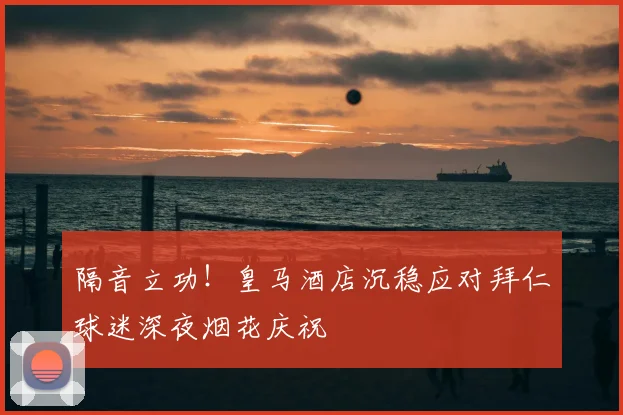 隔音立功!皇马酒店沉稳应对拜仁球迷深夜烟花庆祝