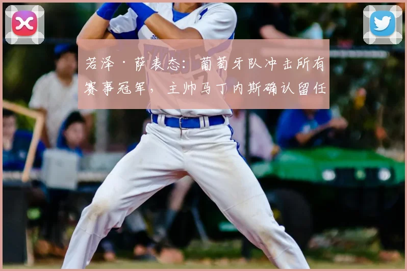 若泽·萨表态：葡萄牙队冲击所有赛事冠军，主帅马丁内斯确认留任至2026年