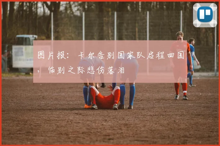 图片报：卡尔告别国家队启程回国，临别之际悲伤落泪