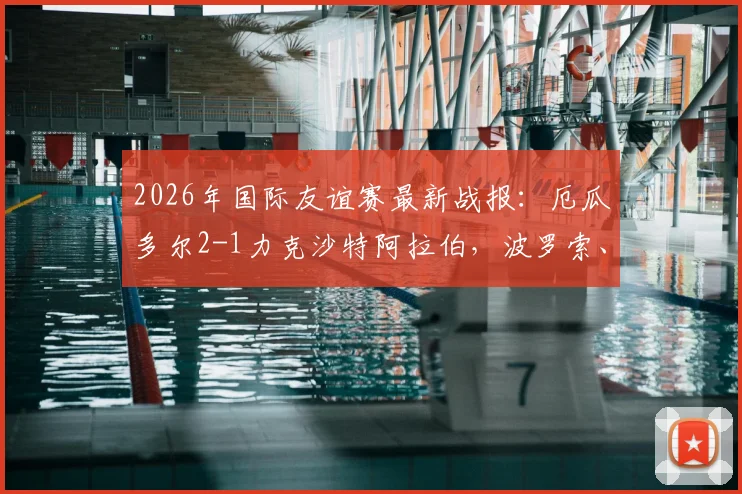 2026年国际友谊赛最新战报：厄瓜多尔2-1力克沙特阿拉伯，波罗索、瓦伦西亚建功，附进球分析与阵容解读