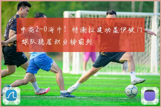 申花2-0海牛！特谢拉建功盖伊破门 球队稳居积分榜前列