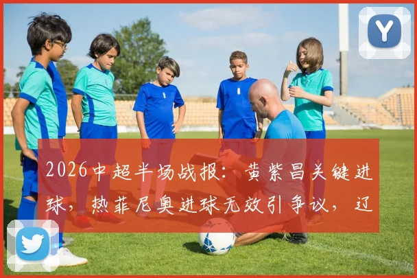 2026中超半场战报：黄紫昌关键进球，热菲尼奥进球无效引争议，辽宁铁人0-1暂负云南玉昆