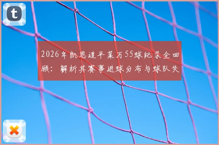 2026年凯恩追平莱万55球纪录全回顾：解析其赛事进球分布与球队失利原因
