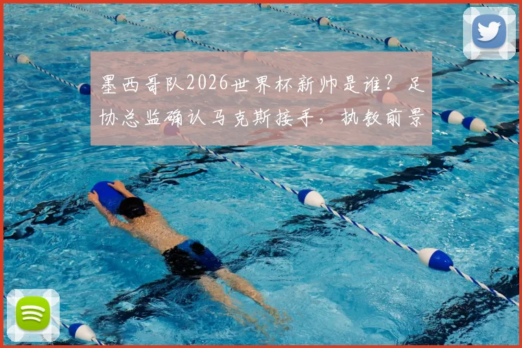 墨西哥队2026世界杯新帅是谁？足协总监确认马克斯接手，执教前景展望