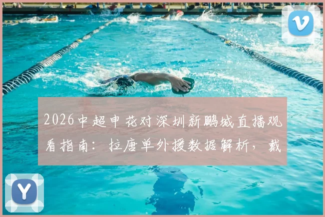 2026中超申花对深圳新鹏城直播观看指南：拉唐单外援数据解析，戴伟浚首发对阵旧主表现回顾