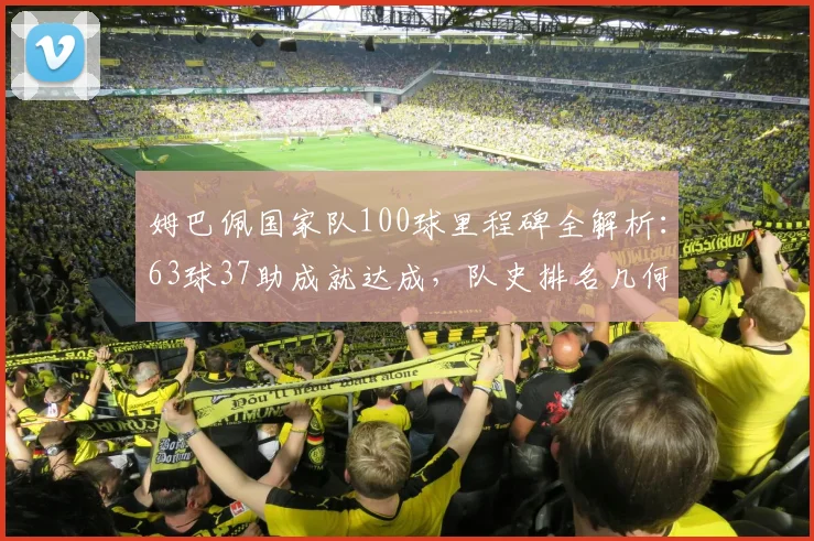 姆巴佩国家队100球里程碑全解析：63球37助成就达成，队史排名几何？2026年目标前瞻