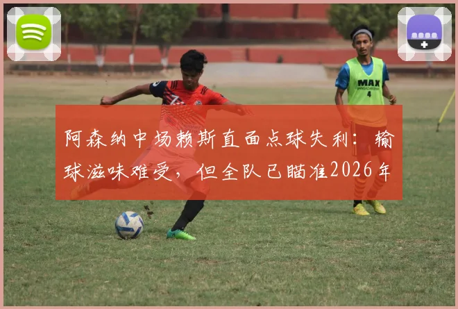 阿森纳中场赖斯直面点球失利:输球滋味难受,但全队已瞄准2026年卷土重来