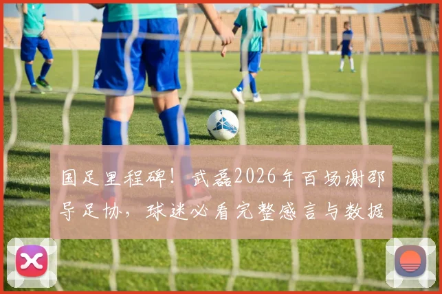 国足里程碑！武磊2026年百场谢邵导足协，球迷必看完整感言与数据回顾