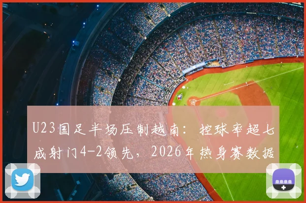U23国足半场压制越南：控球率超七成射门4-2领先，2026年热身赛数据详解与问题剖析
