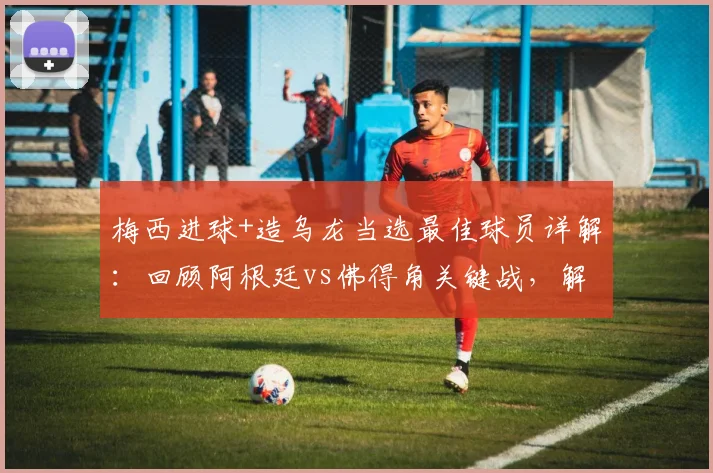 梅西进球+造乌龙当选最佳球员详解：回顾阿根廷vs佛得角关键战，解析官方评选标准与球员数据