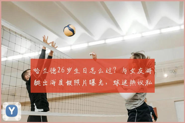 哈兰德26岁生日怎么过？与女友游艇出海度假照片曝光，球迷热议私人生活