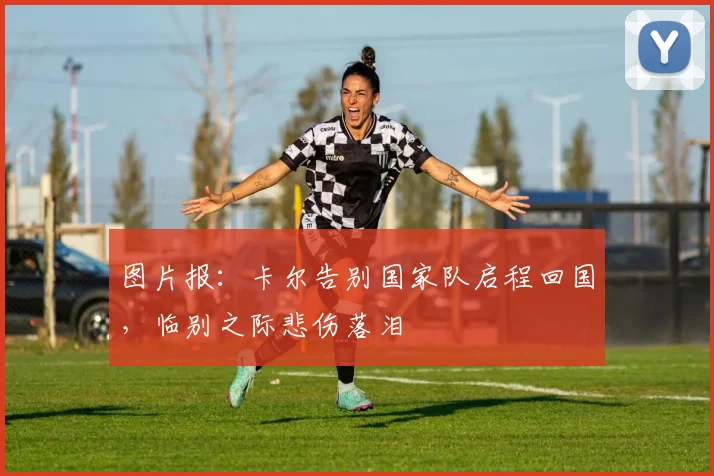 图片报:卡尔告别国家队启程回国,临别之际悲伤落泪