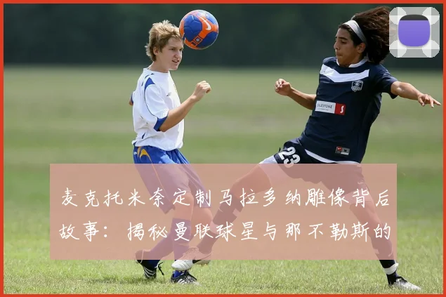 麦克托米奈定制马拉多纳雕像背后故事:揭秘曼联球星与那不勒斯的2026年特殊足球羁绊