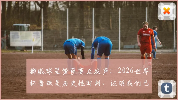 挪威球星努萨赛后发声:2026世界杯晋级是历史性时刻,证明我们已是强队