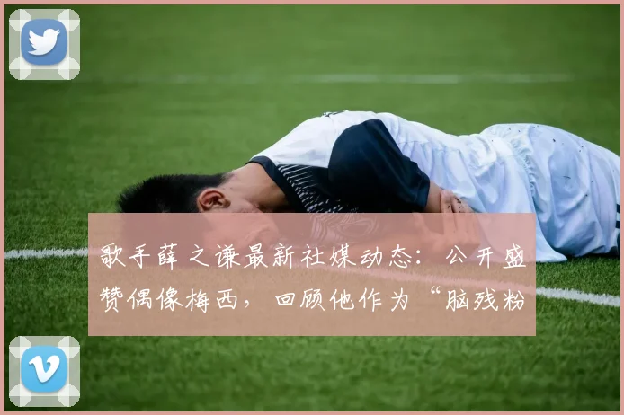 歌手薛之谦最新社媒动态：公开盛赞偶像梅西，回顾他作为“脑残粉”的追星之路与趣事分享