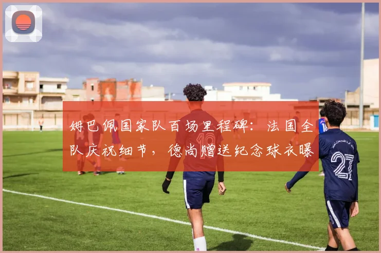 姆巴佩国家队百场里程碑:法国全队庆祝细节,德尚赠送纪念球衣曝光,附其百场达成时间与队友祝福