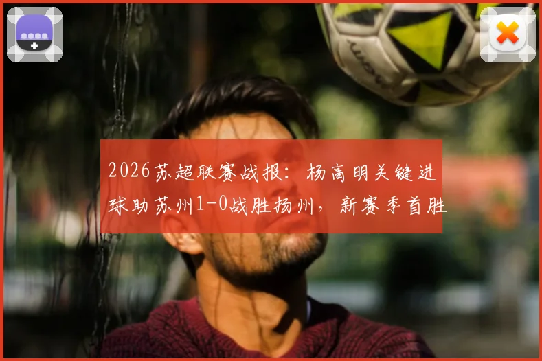 2026苏超联赛战报：杨高明关键进球助苏州1-0战胜扬州，新赛季首胜全解析
