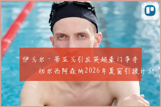 伊戈尔·蒂亚戈引发英超豪门争夺,切尔西阿森纳2026年夏窗引援计划曝光