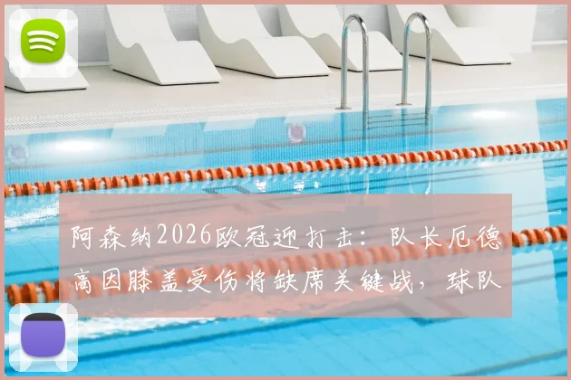 阿森纳2026欧冠迎打击：队长厄德高因膝盖受伤将缺席关键战，球队阵容如何调整？