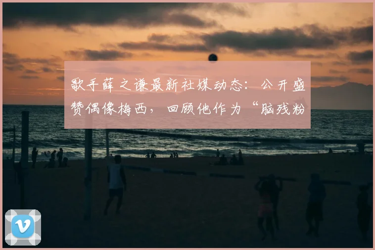 歌手薛之谦最新社媒动态:公开盛赞偶像梅西,回顾他作为“脑残粉”的追星之路与趣事分享
