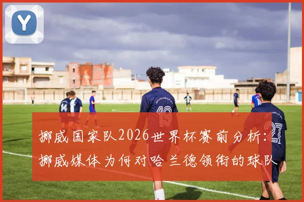 挪威国家队2026世界杯赛前分析：挪威媒体为何对哈兰德领衔的球队如此乐观？潜在对手与晋级之路展望