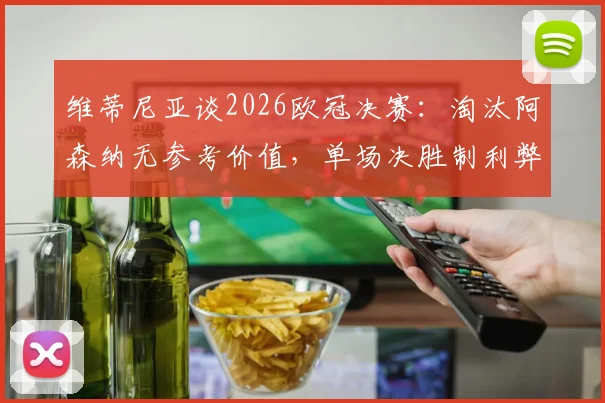 维蒂尼亚谈2026欧冠决赛：淘汰阿森纳无参考价值，单场决胜制利弊深度分析