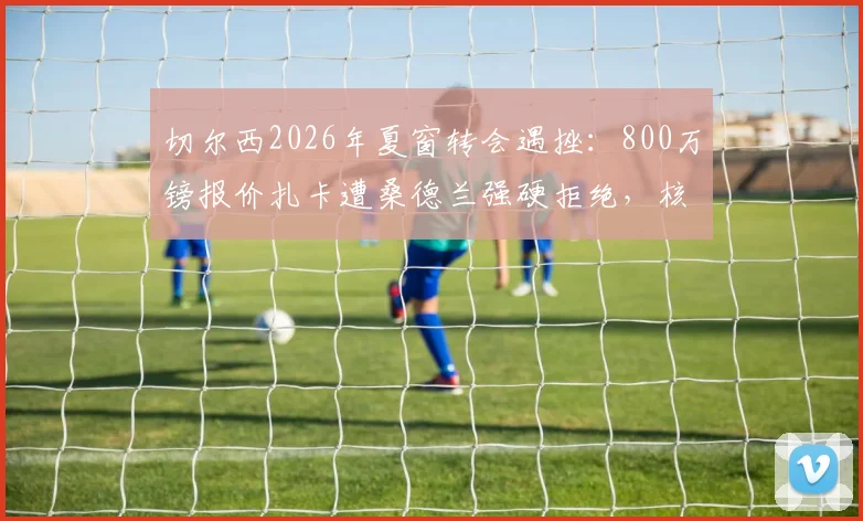切尔西2026年夏窗转会遇挫：800万镑报价扎卡遭桑德兰强硬拒绝，核心被标为非卖品背后原因解析