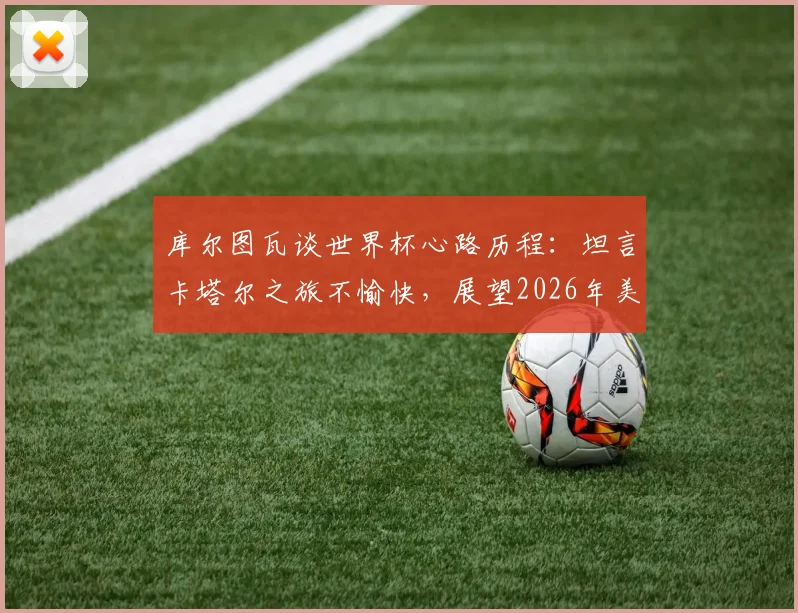 库尔图瓦谈世界杯心路历程：坦言卡塔尔之旅不愉快，展望2026年美洲杯与世界杯，为何外界批评声浪有所减弱？