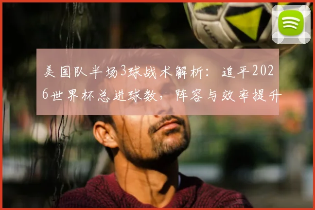 美国队半场3球战术解析：追平2026世界杯总进球数，阵容与效率提升全观察