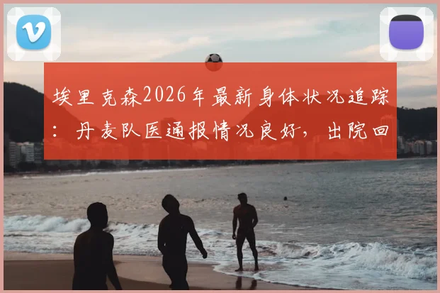 埃里克森2026年最新身体状况追踪：丹麦队医通报情况良好，出院回家时间预估出炉