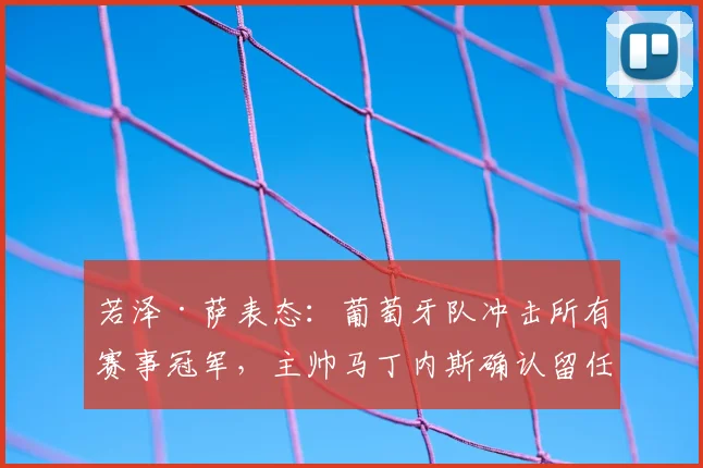 若泽·萨表态：葡萄牙队冲击所有赛事冠军，主帅马丁内斯确认留任至2026年